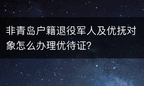 非青岛户籍退役军人及优抚对象怎么办理优待证？