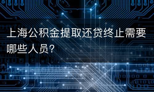 上海公积金提取还贷终止需要哪些人员？