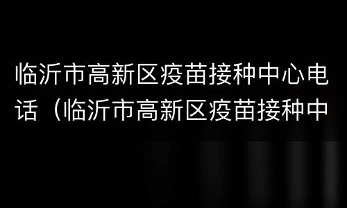 临沂市高新区疫苗接种中心电话（临沂市高新区疫苗接种中心电话）