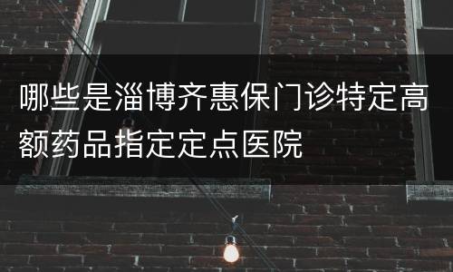 哪些是淄博齐惠保门诊特定高额药品指定定点医院