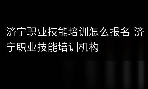 济宁职业技能培训怎么报名 济宁职业技能培训机构