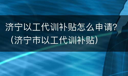 济宁以工代训补贴怎么申请？（济宁市以工代训补贴）