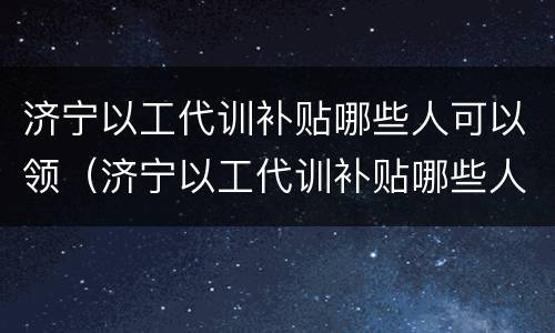 济宁以工代训补贴哪些人可以领（济宁以工代训补贴哪些人可以领取）