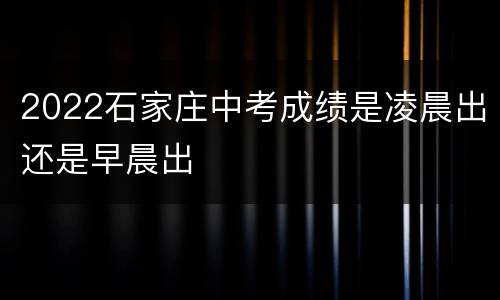 2022石家庄中考成绩是凌晨出还是早晨出