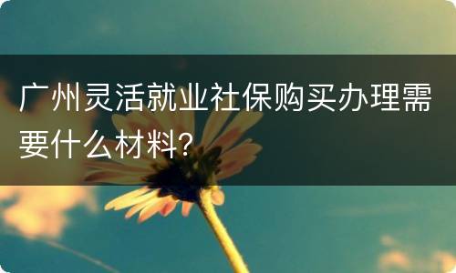 广州灵活就业社保购买办理需要什么材料？