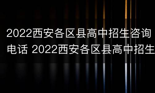 2022西安各区县高中招生咨询电话 2022西安各区县高中招生咨询电话是多少