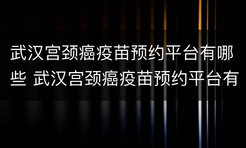 武汉宫颈癌疫苗预约平台有哪些 武汉宫颈癌疫苗预约平台有哪些软件
