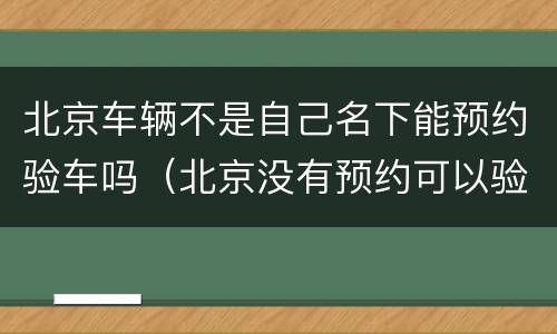 北京车辆不是自己名下能预约验车吗（北京没有预约可以验车吗）