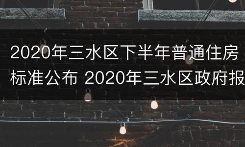 2020年三水区下半年普通住房标准公布 2020年三水区政府报告