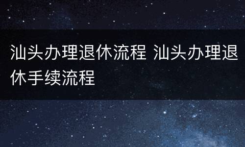 汕头办理退休流程 汕头办理退休手续流程