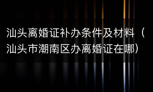 汕头离婚证补办条件及材料（汕头市潮南区办离婚证在哪）
