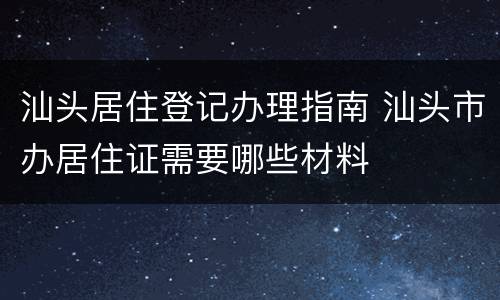 汕头居住登记办理指南 汕头市办居住证需要哪些材料