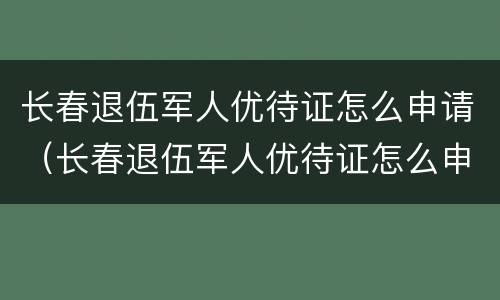 长春退伍军人优待证怎么申请（长春退伍军人优待证怎么申请网上）