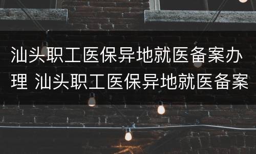 汕头职工医保异地就医备案办理 汕头职工医保异地就医备案办理流程