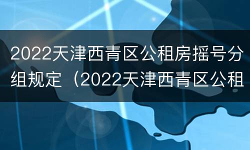 2022天津西青区公租房摇号分组规定（2022天津西青区公租房摇号分组规定表）