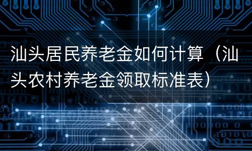 汕头居民养老金如何计算（汕头农村养老金领取标准表）