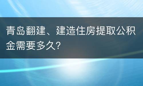 青岛翻建、建造住房提取公积金需要多久？