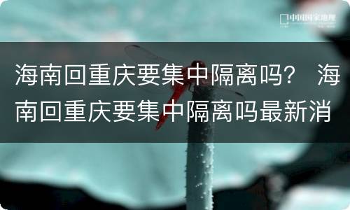 海南回重庆要集中隔离吗？ 海南回重庆要集中隔离吗最新消息