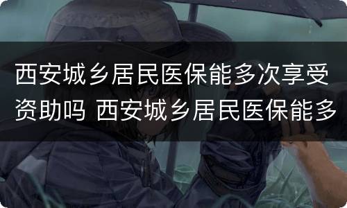 西安城乡居民医保能多次享受资助吗 西安城乡居民医保能多次享受资助吗怎么办