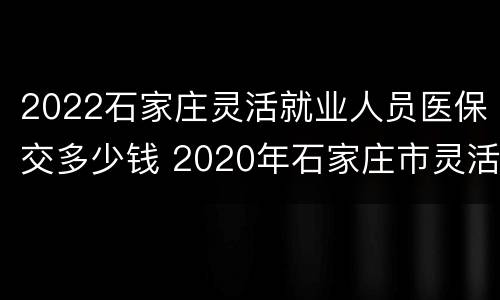 2022石家庄灵活就业人员医保交多少钱 2020年石家庄市灵活就业医保缴费多少