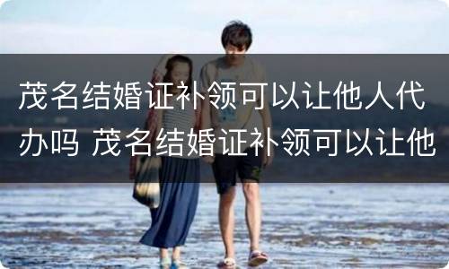 茂名结婚证补领可以让他人代办吗 茂名结婚证补领可以让他人代办吗