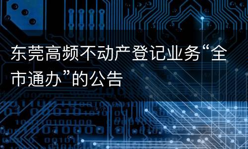 东莞高频不动产登记业务“全市通办”的公告