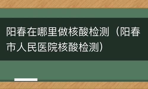 阳春在哪里做核酸检测（阳春市人民医院核酸检测）