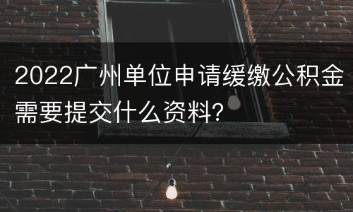 2022广州单位申请缓缴公积金需要提交什么资料？