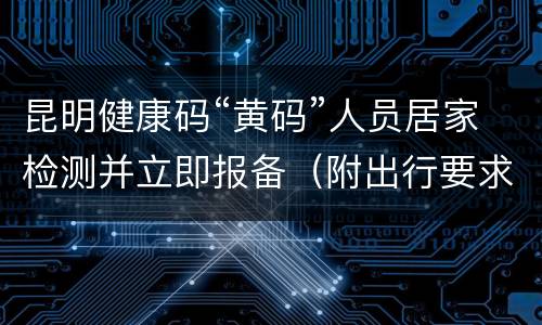 昆明健康码“黄码”人员居家检测并立即报备（附出行要求）