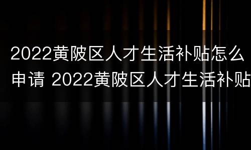 2022黄陂区人才生活补贴怎么申请 2022黄陂区人才生活补贴怎么申请领取