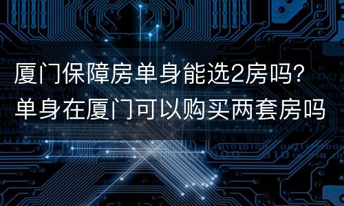厦门保障房单身能选2房吗？ 单身在厦门可以购买两套房吗
