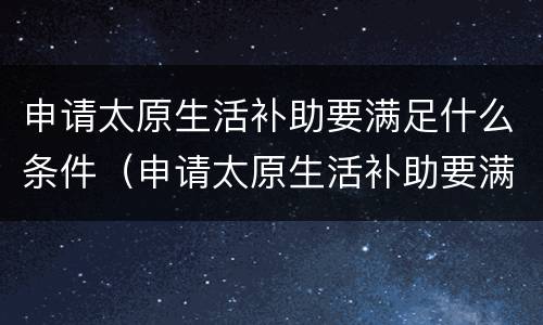 申请太原生活补助要满足什么条件（申请太原生活补助要满足什么条件才能申请）