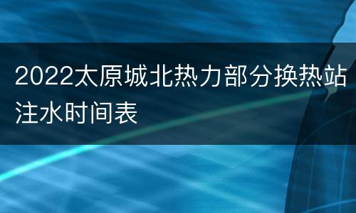 2022太原城北热力部分换热站注水时间表