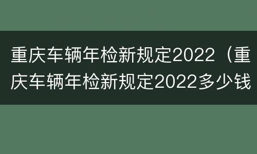 重庆车辆年检新规定2022（重庆车辆年检新规定2022多少钱）