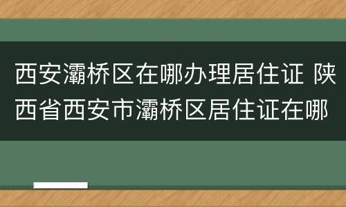 西安灞桥区在哪办理居住证 陕西省西安市灞桥区居住证在哪里办理