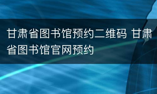 甘肃省图书馆预约二维码 甘肃省图书馆官网预约