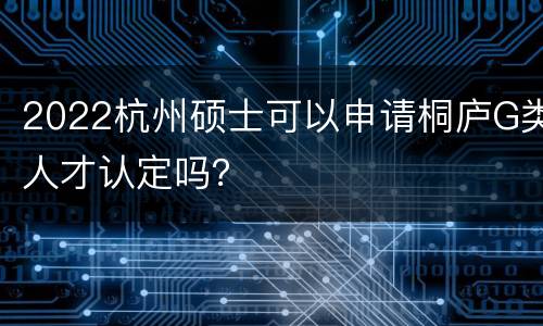 2022杭州硕士可以申请桐庐G类人才认定吗？