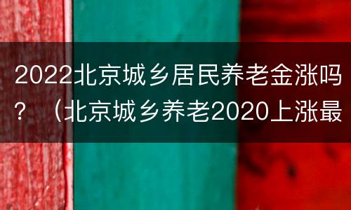 2022北京城乡居民养老金涨吗？（北京城乡养老2020上涨最新消息）