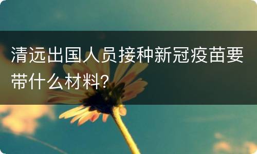 清远出国人员接种新冠疫苗要带什么材料？