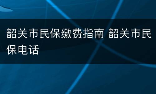 韶关市民保缴费指南 韶关市民保电话