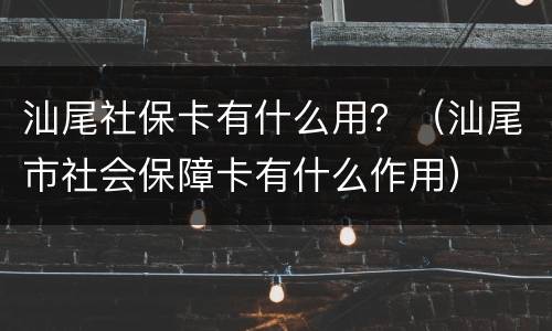 汕尾社保卡有什么用？（汕尾市社会保障卡有什么作用）