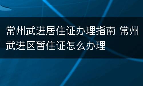 常州武进居住证办理指南 常州武进区暂住证怎么办理