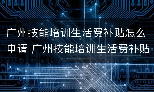 广州技能培训生活费补贴怎么申请 广州技能培训生活费补贴怎么申请不了