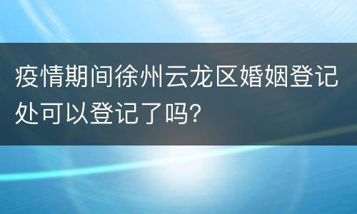 疫情期间徐州云龙区婚姻登记处可以登记了吗？