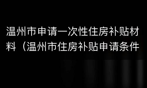 温州市申请一次性住房补贴材料（温州市住房补贴申请条件）