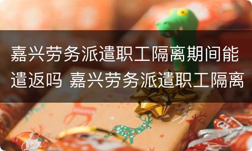 嘉兴劳务派遣职工隔离期间能遣返吗 嘉兴劳务派遣职工隔离期间能遣返吗有工资吗