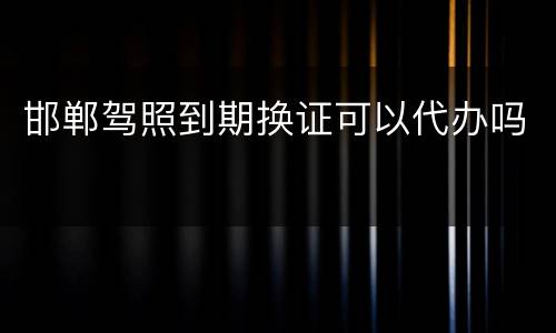 邯郸驾照到期换证可以代办吗