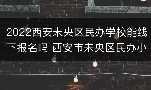 2022西安未央区民办学校能线下报名吗 西安市未央区民办小学招生计划