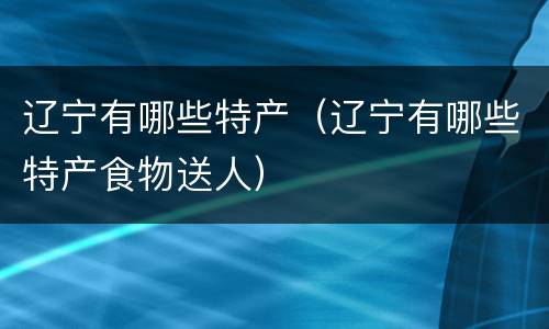 辽宁有哪些特产（辽宁有哪些特产食物送人）