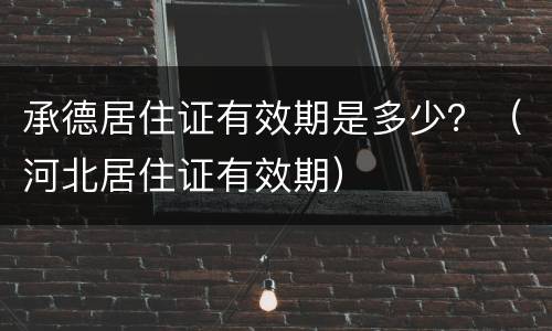 承德居住证有效期是多少？（河北居住证有效期）